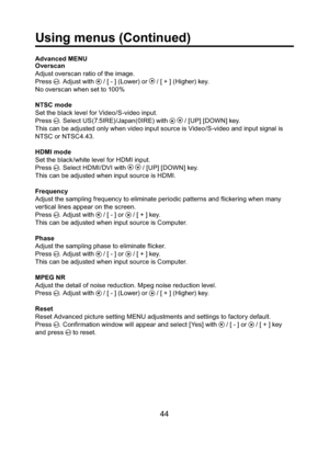 Page 4444
Advanced MENU
Overscan
Adjust overscan ratio of the image.
Press 
. Adjust with  / [ - ] (Lower) or  / [ + ] (Higher) key.
No overscan when set to 100%
NTSC mode
Set the black level for Video/S-video input.
Press 
. Select US(7.5IRE)/Japan(0IRE) with   / [UP] [DOWN] key.
This can be adjusted only when video input source is Video/S-video and input signal is 
NTSC or NTSC4.43. 
 
HDMI mode
Set the black/white level for HDMI input.
Press 
. Select HDMI/DVI with   / [UP] [DOWN] key.
This can be adjusted...