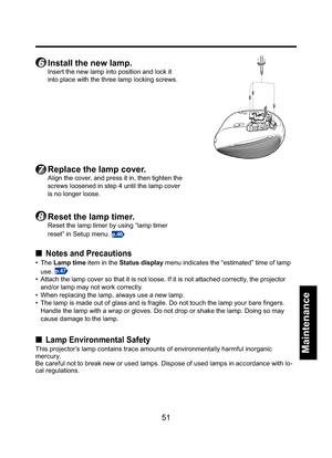 Page 5151
Maintenance
6 Install the new lamp.
Insert the new lamp into position and lock it 
into place with the three lamp locking screws.
7 Replace the lamp cover.
Align the cover, and press it in, then tighten the 
screws loosened in step 4 until the lamp cover 
is no longer loose.
8 Reset the lamp timer.
Reset the lamp timer by using “lamp timer 
reset” in Setup menu. 
p.46
■ Notes and Precautions
• The Lamp time item in the Status display menu indicates the “estimated” time of lamp 
use. 
p.47
•  Attach...