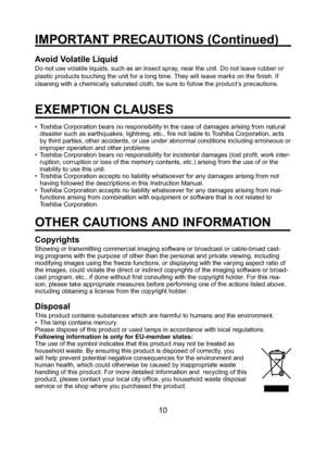 Page 1010
IMPORTANT PRECAUTIONS (Continued)
Avoid Volatile Liquid
Do not use volatile liquids, such as an insect spray, near the unit. Do not leave rubber or 
plastic products touching the unit for a long time. They will leave marks on the ﬁ nish. If 
cleaning with a chemically saturated cloth, be sure to follow the product’s precautions.
EXEMPTION CLAUSES
•  Toshiba Corporation bears no responsibility in the case of damages arising from natural 
disaster such as earthquakes, lightning, etc., ﬁ re not liable to...