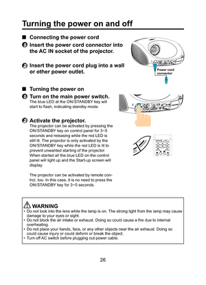 Page 2626
Turning the power on and off
■ Connecting the power cord
1  Insert the power cord connector into 
the AC IN socket of the projector.
2 Insert the power cord plug into a wall 
or other power outlet.
■ Turning the power on
1  Turn on the main power switch.
The blue LED at the ON/STANDBY key will 
start to ﬂ ash, indicating standby mode.
2 Activate the projector.
The projector can be activated by pressing the 
ON/STANDBY key on control panel for 3~5 
seconds and releasing while the red LED is 
still lit....