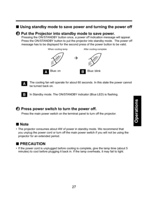 Page 27
27
Operations
■ Using standby mode to save power and turning the power off
1   Put the Projector into standby mode to save power.
Pressing the ON/STANDBY button once, a power off indication message will appear.  
Press the ON/STANDBY button to put the projector into standby mode.  The power off 
message has to be displayed for the second press of the power button to be valid.
When cooling lamp

After cooling complete
A  The cooling fan will operate for about 60 seconds. In this state the pow\
er cannot...