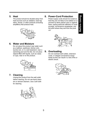 Page 55
Before Using
5. Heat
The product should be situated away from 
heat sources such as radiators, heat reg-
isters, stoves, or other products (including 
ampliﬁ ers) that produce heat.
6.  Water and Moisture
Do not place this product near water such 
as a bathtub, washbowl, kitchen sink, 
laundry tub, or in a wet basement, near a 
swimming pool and the like. Do not place 
objects ﬁ lled with liquids, such as vases 
or cups, near or on the product.
7. Cleaning
Unplug this product from the wall outlet...