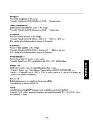 Page 4343
Operations
Sharpness
Adjust the sharpness of the image.
Press 
. Adjust with  / [ - ] (Softer) or  / [ + ] (Sharper) key.
Detail enhancement
Set the function to enhance detail of the image. 
Press 
. Adjust with  / [ - ] (Lower) or  / [ + ] (Higher) key.
H-position
Adjust horizontal position of the image. 
Press 
. Adjust with  / [ - ] (Move left) or  / [ + ] (Move right) key.
This can be adjusted when input source is Computer.
V- position
Adjust vertical position of the image. 
Press 
. Adjust with...