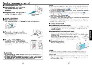 Page 142627
Operations
Connecting the power cord
1  Insert the power cord connector into the AC IN socket of the 
projector.
2  Insert the power cord plug into a wall or other power outlet.
Turning the power on
1  Open the lens cover.
Slide the lens cover to open. If it is left closed, the power will not be turned on.
2  Turn on the main power switch.
The ON/STANDBY indicator will change to orange, 
indicating standby mode.
3  Press the ON/STANDBY button.
The power is turned on, and the ON/STANDBY 
indicator...