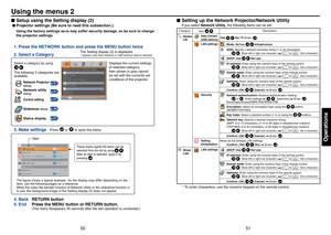 Page 265051
Operations
Setup using the Setting display (2)
L Projector settings (Be sure to read this subsection.)
Using the factory settings as-is may suffer security damage, so be sure to change 
the projector settings.
1. Press the NETWORK button and press the MENU button twice
2. Select a Category
3. Make settings
Select a category by using
  
         .
The following 5 categories are 
available: Displays the current settings 
of selected category.
Item shown in gray cannot 
be set with the currently set...