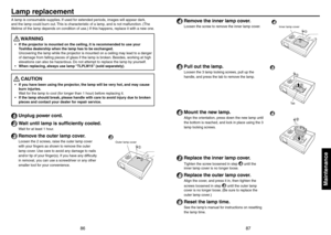 Page 448687
Maintenance
A lamp is consumable supplies. If used for extended periods, images will appear dark, 
and the lamp could burn out. This is characteristic of a lamp, and is not malfunction. (The 
lifetime of the lamp depends on condition of use.) If this happens, replace it with a new one.
 WARNING
If the projector is mounted on the ceiling, it is recommended to use your 
Toshiba dealership when the lamp has to be exchanged. 
Uncovering the lamp while the projector is mounted on a ceiling may lead to a...