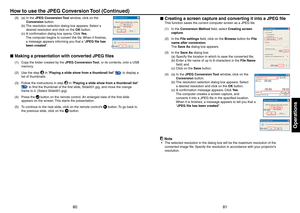 Page 418081
Operations
(9) (a)  In the JPEG Conversion Tool window, click on the 
Conversion button.
 (b)   The resolution selection dialog box appears. Select a 
desired resolution and click on the OK button.
 (c)   A conﬁrmation dialog box opens. Click Ye s . 
The computer begins to convert the ﬁle. When it ﬁnishes, 
a message appears informing you that a “JPEG ﬁle has 
been created”.
Making a presentation with converted JPEG ﬁles
(1)  Copy the folder created by the JPEG Conversion Tool, or its contents, onto...