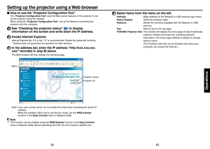 Page 428283
Operations
Setting up the projector using a Web browser
How to use the “Projector Conﬁguration Tool”
The “Projector Conﬁguration Tool ” uses the Web server features of the projector to set 
up the projector using the network.
When using the “Projector Conﬁguration Tool”, set up the Network connecting the 
projector and the computer.
1 See “Checking the projector status” p.61 to display 
information on the screen and write down the IP address.
2 Invoke Internet Explorer.
Internet Explorer Ver. 6.0 or...