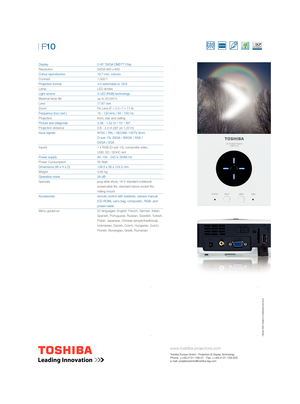 Page 2
www.toshiba-projectors.com
Toshiba Europe GmbH · Projection & Display TechnologyPhone: ++49-2131-158-01 · Fax: ++49-2131-158-835 
e-mail: projektoreninfo@toshiba-teg.com
| F10 
Display         0.45” SVGA DMD™ Chip
Resolution       SVGA 800 x 600
Colour reproduction      16.7 mio. colours
Contrast     1,000:1
Projection format       4:3 switchable to 16:9 
Lamp     LED diodes
Light source      3 LED (RGB) technology
Maximal lamp life       up to 20,000 h
Lens     17.67 mm
Zoom         Fix Lens (F = 2.0 /...