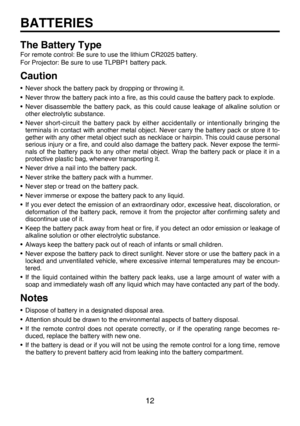 Page 12
12

BATTERIES
The Battery Type
For remote control: Be sure to use the lithium CR2025 battery.
For Projector: Be sure to use TLPBP1 battery pack.
Caution
• Never shock the battery pack by dropping or throwing it.
• Never throw the battery pack into a ﬁre, as this could cause the battery pack to explode.
• Never  disassemble  the  battery  pack,  as  this  could  cause  leakage  of  alkaline  solution  or other electrolytic substance.
• Never  short-circuit  the  battery  pack  by  either  accidentally...