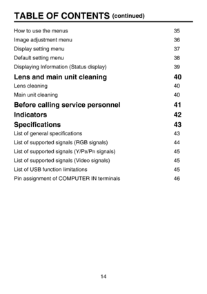 Page 14
14
How to use the menus            35
Image adjustment menu            36
Display setting menu              37
Default setting menu              38
Displaying Information (Status display)        3
9
Lens and main unit cleaning        40
Lens cleaning                40
Main unit cleaning              4
0
Before calling service personnel       41
Indicators                42
Speciﬁcations              4
3
List of general speciﬁcations            43
List of supported signals (RGB signals)        4
4
List...