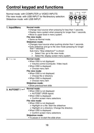 Page 18
18

Control keypad and functions
1. Input/MenuNormal mode:
• Change input source when pressing for less than 1 seconds.
• Display menu system when pressing for longer than 1 seconds.
• Move to upper level in menu system.
File view mode:
• Same as Normal mode.
Slideshow mode:
• Changes input source when pushing shorter than 1 seconds.
• Exits slideshow and go to ﬁle view mode (pressing for longer than 1 seconds.)
Sub-menu “Stop slideshow?” is shown
 Select Yes: go to ﬁle view mode.
 Select No: display...