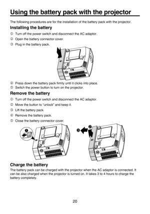 Page 20
20

Using the battery pack with the projector
The following procedures are for the installation of the battery pack with the projector.
Installing the battery
 Turn off the power switch and disconnect the AC adaptor.
 Open the battery connector cover.
 Plug in the battery pack.
 Press down the battery pack ﬁrmly until it clicks into place.
 Switch the power button to turn on the projector.
Remove the battery
 Turn off the power switch and disconnect the AC adaptor.
 Move the button to “unlock”...