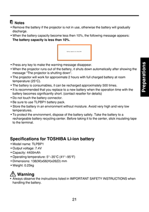 Page 21
21

Preparations

  Notes
• Remove the battery if the projector is not in use, otherwise the battery will gradually 
discharge.
• When the battery capacity become less then 10%, the following message appears:
  The battery capacity is less than 10%
.
• Press any key to make the warning message disappear.
• When the projector runs out of the battery, it shuts down automatically after showing the 
message “The projector is shutting down”.
• The projector will work for approximate 2 hours with full charged...