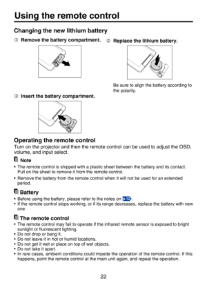 Page 22
22

Using the remote control
 Replace the lithium battery.
Be sure to align the battery according to 
the polarity.
  Remove the battery compartment.
 Insert the battery compartment.
 Battery
•  Before using the battery, please refer to the notes on .
•  If the remote control stops working, or if its range decreases, replace the battery with new one.
 The remote control
•  The remote control may fail to operate if the infrared remote sensor is exposed to bright  sunlight or ﬂuorescent lighting.
•  Do...