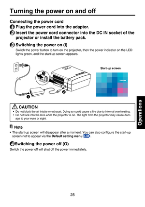 Page 25
25
Operations
Turning the power on and off
Connecting the power cord
1 Plug the power cord into the adaptor.
2 Insert the power cord connector into the DC IN socket of the 
projector or install the battery pack.
3 Switching the power on (I)
Switch the power button to turn on the projector, then the power indicator on the LED 
lights green, and the start-up screen appears.
 CAUTION
•  Do not block the air intake or exhaust. Doing so could cause a ﬁre due to internal overheating.• Do not look into the...