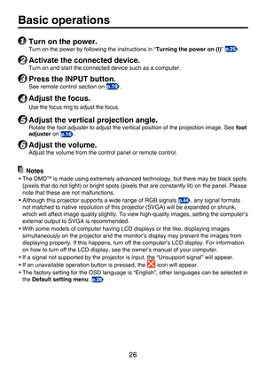 Page 26
26

Basic operations
1 Turn on the power.
Turn on the power by following the instructions in “Turning the power on (I)” .
2 Activate the connected device.
Turn on and start the connected device such as a computer.
3 Press the INPUT button.
See remote control section on .
4 Adjust the focus.
Use the focus ring to adjust the focus.
5 Adjust the vertical projection angle.
Rotate the foot adjuster to adjust the vertical position of the projection image. See foot adjuster on .
6 Adjust the volume.
Adjust the...