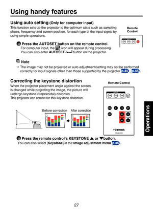 Page 27
27

Operations

Using handy features
Using auto setting (Only for computer input)
This function sets up the projector to the optimum state such as sampling 
phase, frequency and screen position, for each type of the input signal by 
using simple operations.
 Press the AUTOSET button on the remote control.
For computer input, the  icon will appear during processing. 
You can also enter AUTOSET / button on the projector.
  Note
•  The image may not be projected or auto adjustment/setting may not be...