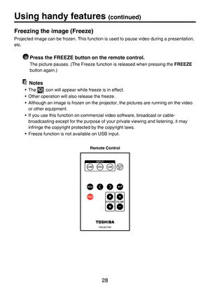 Page 28
28

Freezing the image (Freeze)
Projected image can be frozen. This function is used to pause video during a presentation, 
etc. 
 Press the FREEZE button on the remote control.
The picture pauses. (The Freeze function is released when pressing the FREEZE 
button again.)
  Notes
•  The  icon will appear while freeze is in effect.
•  Other operation will also release the freeze.
• Although an image is frozen on the projector, the pictures are running on the video 
or other equipment.
•  If you use this...