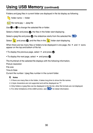 Page 30
30

Using USB Memory (continued)
Folders and jpeg ﬁles in current folder are displayed in ﬁle list display as following.
  folder name --- folder
  ﬁle name.jpg --- Jpeg ﬁle
Use  or  to change the selected ﬁle or folder.
Select a folder and press , the ﬁles in the folder start displaying .
Select a jpeg ﬁle and press
 , the slideshow starts from the selected ﬁle. 
Select  and press , and the ﬁles in the  folder start displaying.
When there are too many ﬁles or folders to be displayed in one page, the 
...
