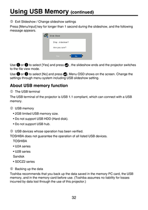 Page 32
32

Using USB Memory (continued)
Use  or  to select [Yes] and press  , the slideshow ends and the projector switches 
to the ﬁle view mode.
Use  or  to select [No] and press , Menu OSD shows on the screen. Change the 
settings through menu system including USB slideshow setting.
About USB memory function
 The USB terminal
The USB terminal of the projector is USB 1.1 compliant, which can connect with a USB 
memory.
 USB memory
• 2GB limited USB memory size.
• Do not support USB HDD (Hard disk).
• Do...