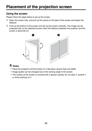 Page 34
34

Placement of the projection screen
Using the screen
Please follow the steps below to set up the screen.
 Open the screen fully, and pull out the stand on the back of the screen and fasten the 
fastener.
 Fold out the bottom of the screen and set up the screen vertically. The image can be 
projected fully on the attached screen when the distance between the projector and the 
screen is about 80 cm.
  Notes
• Place the projector and the screen on a ﬂat place; assure they are stable.
• Image quality...