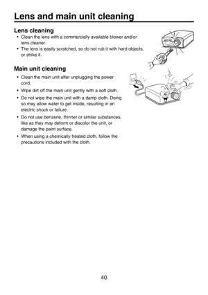 Page 40
40
Lens cleaning
•  Clean the lens with a commercially available blower and/or 
lens cleaner.
•  The lens is easily scratched, so do not rub it with hard objects, 
or strike it.
Main unit cleaning
•  Clean the main unit after unplugging the power 
cord.
•  Wipe dirt off the main unit gently with a soft cloth.
•  Do not wipe the main unit with a damp cloth. Doing 
so may allow water to get inside, resulting in an 
electric shock or failure.
•  Do not use benzene, thinner or similar substances, 
like as...