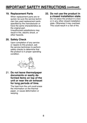 Page 8
8

IMPORTANT SAFETY INSTRUCTIONS (continued)
19.   Replacement Parts
When replacement parts are re-
quired, be sure the service techni-
cian has used replacement parts 
speciﬁed by the manufacturer or 
have the same characteristics as 
the original part.
Unauthorized substitutions may 
result in ﬁre, electric shock, or 
other hazards.
20.   Safety Check
Upon completion of any service 
or repairs to this product, ask 
the service technician to perform 
safety checks to determine that 
the product is in...