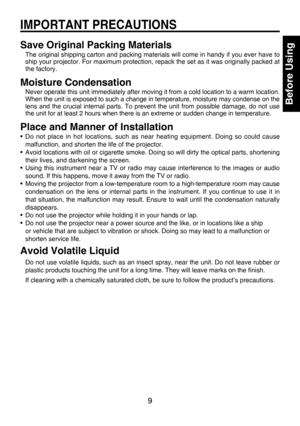 Page 9
9

Before Using

Save Original Packing Materials
The original shipping carton and packing materials will come in handy if you ever have to 
ship your projector. For maximum protection, repack the set as it was originally packed at 
the factory.
Moisture Condensation
Never operate this unit immediately after moving it from a cold location to a warm location.
When the unit is exposed to such a change in temperature, moisture may condense on the 
lens  and  the  crucial  internal  parts.  To  prevent  the...