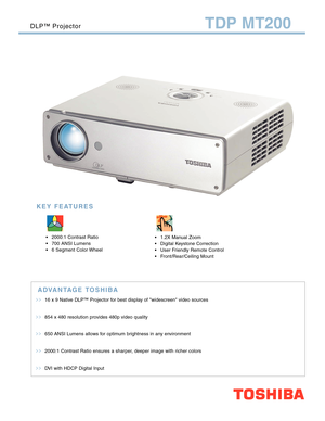 Page 1>>16 x 9 Native DLP™ Projector for best display of widescreen video sources
>>854 x 480 resolution provides 480p video quality
>>650 ANSI Lumens allows for optimum brightness in any environment
>>2000:1 Contrast Ratio ensures a sharper, deeper image with richer colors
>>DVI with HDCP Digital Input
TDP MT200
ADVANTAGE TOSHIBA
DLP™ Projector
 2000:1 Contrast Ratio
 700 ANSI Lumens
 6 Segment Color Wheel 1.2X Manual Zoom
 Digital Keystone Correction
 User Friendly Remote Control
 Front/Rear/Ceiling...