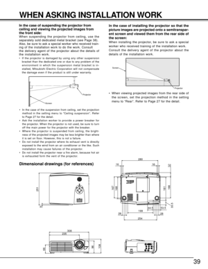 Page 3939
44.5
19953.533.5181
168
25428
166
28
167
16 16280
9251
308
235
66
96
108
Screen
Projector
Screen
Projector
WHEN ASKING INSTALLATION WORK
In the case of suspending the projector from
ceiling and viewing the projected images from
the front side:
When suspending the projector from ceiling, use the
separately sold dedicated metal bracket (see Page 38).
Also, be sure to ask a special worker who received train-
ing of the installation work to do the work. Consult
the delivery agent of the projector about...