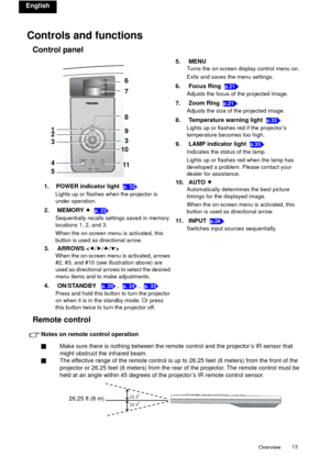 Page 13Overview13 
English
Controls and functions
Control panel
Remote control
Notes on remote control operation
QMake sure there is nothing between the remote control and the projector’s IR sensor that 
might obstruct the infrared beam.
QThe effective range of the remote control is up to 26.25 feet (8 meters) from the front of the 
projector or 26.25 feet (8 meters) from the rear of the projector. The remote control must be 
held at an angle within 45 degrees of the projector’s IR remote control sensor.5....