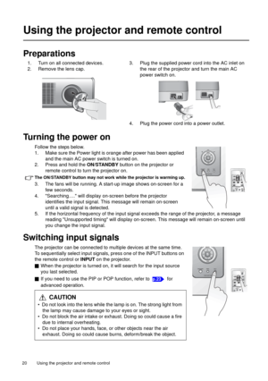 Page 20Using the projector and remote control   20 
Using the projector and remote control
Preparations
Turning the power on
Follow the steps below.
1. Make sure the Power light is orange after power has been applied 
and the main AC power switch is turned on. 
2. Press and hold the ON/STANDBY button on the projector or 
remote control to turn the projector on.
The ON/STANDBY button may not work while the projector is warming up.
3. The fans will be running. A start-up image shows on-screen for a 
few seconds....