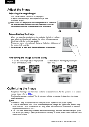 Page 21Using the projector and remote control21 
English
Adjust the image
Adjusting the angle height
Turn the two feet on the bottom of the projector
to adjust the image height and projection angle (see
illustration at right).
If the screen and the projector are not perpendicular to each other, 
the projected image becomes distorted (trapezoidal). To correct 
this problem, adjust the Keystone value in the Setup menu.
Auto-adjusting the image
When you press the Auto button on the projector, the built-in...