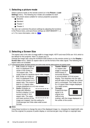 Page 22Using the projector and remote control   22 
1. Selecting a picture mode
Select a picture mode on the remote control (or in the Picture > Load 
Settings menu). The following four modes are available for each 
input, with preset values suitable for various projection purposes:
QDynamic
QStandard
QTheater 1
QTheater 2
You also can customize the picture settings by adjusting the functions 
in the Picture menu, and save those settings as USER MEMORY 1, 2, 
or 3. For more information, refer to  .
2. Selecting...