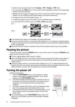 Page 24Using the projector and remote control   24 
3. Select the second signal input from the Display > PIP or Display > POP menu.
4. You can press the SWAP button on the remote control repeatedly to switch the corresponding 
positions of the two windows, . 
5. Between the two images, the bigger one of PIP or the left one of POP is always the active 
window. You can change the input signal settings in the active window only.
6. To adjust the size of the PIP window, press + or -.
7. To adjust the position of...