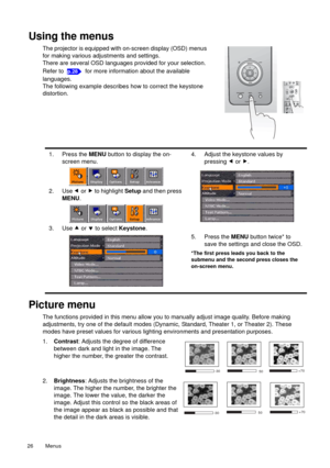 Page 26Menus   26 
Using the menus
The projector is equipped with on-screen display (OSD) menus 
for making various adjustments and settings.
There are several OSD languages provided for your selection. 
Refer to   for more information about the available 
languages.
The following example describes how to correct the keystone 
distortion.
Picture menu
The functions provided in this menu allow you to manually adjust image quality. Before making 
adjustments, try one of the default modes (Dynamic, Standard,...