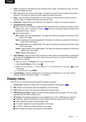Page 27Menus27 
English
3.Color: Increases or decreases the color intensity of the image. The higher the value, the more 
vivid and brighter the color.
4.Tint: Adjusts the color tones of the image. The higher the value, the more greenish the picture 
becomes. The lower the value, the more purplish the picture becomes.
5.Filter: Turns the video and data filters on or off. Filters can reduce picture noise to produce a 
sharper image. The higher the setting, the less the noise.
6.Sharpness: Adjusts the picture...