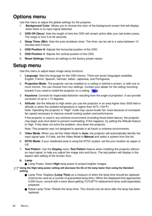 Page 28Menus   28 
Options menu
Use this menu to adjust the global settings for the projector.
1.Background Color: Allows you to choose the color of the background screen that will display 
when there is no input signal detected.
2.OSD Off (Secs): Sets the length of time the OSD will remain active after your last button press. 
The range is from 5 to 60 seconds.
3.Sleep Timer (Min): Sets the auto-shutdown timer. The timer can be set to a value between 10 
minutes and 3 hours.
4.OSD Position H: Adjusts the...
