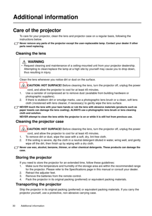 Page 30Additional information   30 
Additional information
Care of the projector
To care for your projector, clean the lens and projector case on a regular basis, following the 
instructions below.
Never remove any parts of the projector except the user-replaceable lamp. Contact your dealer if other 
parts need replacing.
Cleaning the lens
Clean the lens whenever you notice dirt or dust on the surface. 
CAUTION: HOT SURFACE! Before cleaning the lens, turn the projector off, unplug the power 
cord, and allow the...