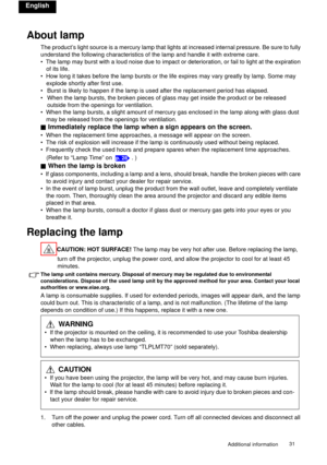 Page 31Additional information31 
English
About lamp
The product’s light source is a mercury lamp that lights at increased internal pressure. Be sure to fully 
understand the following characteristics of the lamp and handle it with extreme care.
•  The lamp may burst with a loud noise due to impact or deterioration, or fail to light at the expiration 
of its life.
•  How long it takes before the lamp bursts or the life expires may vary greatly by lamp. Some may 
explode shortly after first use.
• Burst is likely...