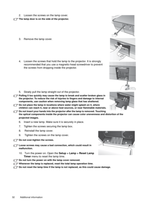 Page 32Additional information   32 
2. Loosen the screws on the lamp cover. 
The lamp door is on the side of the projector.
3. Remove the lamp cover.
4. Loosen the screws that hold the lamp to the projector. It is strongly 
recommended that you use a magnetic-head screwdriver to prevent 
the screws from dropping inside the projector.
5. Slowly pull the lamp straight out of the projector.
Pulling it too quickly may cause the lamp to break and scatter broken glass in 
the projector. To reduce the risk of injuries...