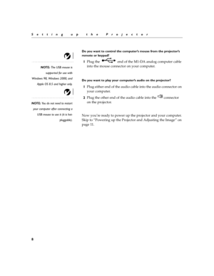 Page 128
Setting up the Projector
Do you want to control the computer’s mouse from the projector’s 
remote or keypad?
NOTE: The USB mouse is
supported for use with
Windows 98, Windows 2000, and
Apple OS 8.5 and higher only.
1Plug the   end of the M1-DA analog computer cable 
into the mouse connector on your computer. 
Do you want to play your computer’s audio on the projector?
1Plug either end of the audio cable into the audio connector on 
your computer.
NOTE: You do not need to restart
your computer after...