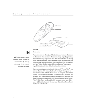 Page 1814
Using the Projector
F
IGURE 9
Remote control
NOTE: If the remote is inactive
for several minutes, it “sleeps” to
conserve battery life. Press any
button except the disk mouse to
re-activate the remote.
Press anywhere on the edge of the disk mouse to move the cursor 
on the screen. You can move the cursor at any angle by pressing 
the corresponding edge of the disk. The mouse button on the top 
of the remote simulates your computer ’s right mouse button; the 
button on the bottom simulates your...