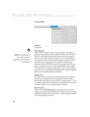 Page 2824
Using the Projector
Controls Menu 
 
FIGURE 17
Controls menu
Video Standard
NOTE: If you already know the
video standard used in your
geographical area, it’s often best to
manually select it.
When Video standard is set to Auto, the projector attempts to 
pick the video standard (NTSC, NTSC 4.43, PAL, PAL-M, PAL-N, 
PAL-60, or SECAM) automatically based on the input signal it 
receives. (The video standard options may vary depending on 
your region of the world.) The input signal for SECAM video is...