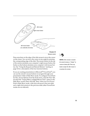 Page 1613
FIGURE 10
Remote control
NOTE: If the remote is inactive 
for several minutes, it “sleeps” to 
conserve battery life. Press any 
button except the disk mouse to 
re-activate the remote.
Press anywhere on the edge of the disk mouse to move the cursor 
on the screen. You can move the cursor at any angle by pressing 
the corresponding edge of the disk. The mouse button on the top 
of the remote simulates your computer ’s right mouse button; the 
button on the bottom simulates your computer ’s left mouse...