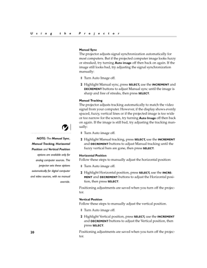 Page 2320
Using the Projector
Manual Sync 
The projector adjusts signal synchronization automatically for 
most computers. But if the projected computer image looks fuzzy 
or streaked, try turning 
Auto image off then back on again. If the 
image still looks bad, try adjusting the signal synchronization 
manually:
1Tu r n  A u t o  I m a g e  o f f .
2Highlight Manual sync, press 
SELECT, use the INCREMENT and 
DECREMENT buttons to adjust Manual sync until the image is 
sharp and free of streaks, then press...