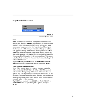 Page 2421
Image Menu for Video Sources
FIGURE 16
Image menu for video sources
Resize
Resize 
allows you to select from among four different re-sizing 
options. The default is 
Standard, which resizes the image from its 
original version to fit a standard 4x3 aspect ratio screen. 
Wide-
screen Letterbox
 preserves the 16x9 aspect ratio of the original 
theater version, but the image is placed in a 4x3 space, so black 
bars appear at the top and bottom of the image. 
Enhanced Wide-
screen
 also preserves the...