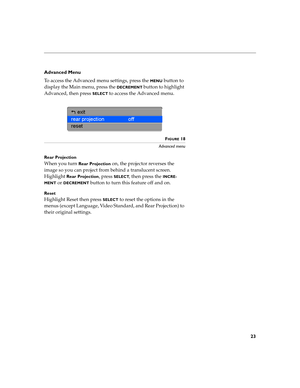 Page 2623
Advanced Menu
To access the Advanced menu settings, press the 
MENU button to 
display the Main menu, press the 
DECREMENT button to highlight 
Advanced, then press 
SELECT to access the Advanced menu.
FIGURE 18
Advanced menu
Rear Projection
When you turn Rear Projection on, the projector reverses the 
image so you can project from behind a translucent screen. 
Highlight 
Rear Projection, press SELECT, then press the INCRE-
MENT
 or DECREMENT button to turn this feature off and on.
Reset
Highlight...
