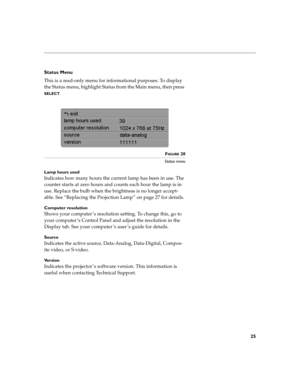 Page 2825
Status Menu
This is a read-only menu for informational purposes. To display 
the Status menu, highlight Status from the Main menu, then press 
SELECT. 
FIGURE 20
Status menu
Lamp hours used
Indicates how many hours the current lamp has been in use. The 
counter starts at zero hours and counts each hour the lamp is in 
use. Replace the bulb when the brightness is no longer accept-
able. See “Replacing the Projection Lamp” on page 27 for details.
Computer resolution 
Shows your computer ’s resolution...